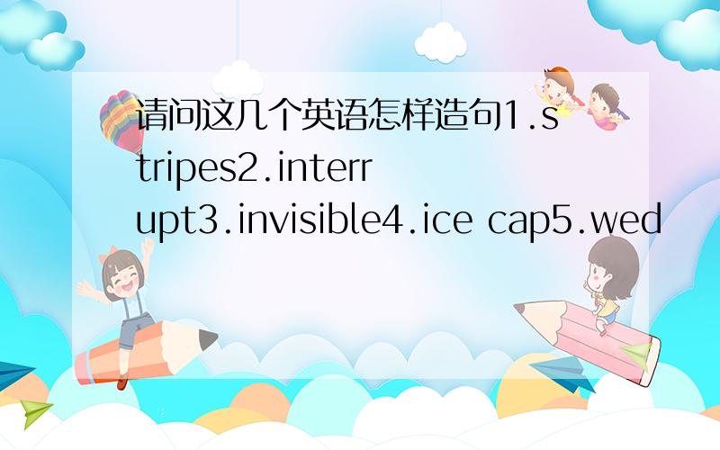 请问这几个英语怎样造句1.stripes2.interrupt3.invisible4.ice cap5.wed