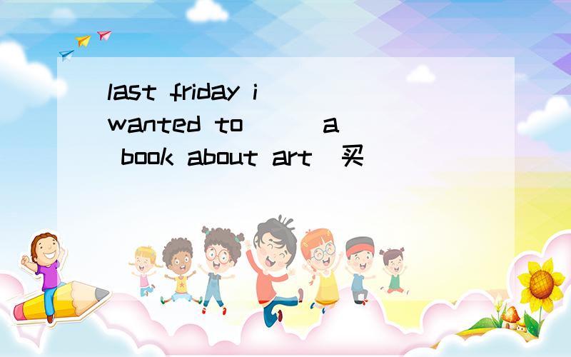 last friday i wanted to( ) a book about art(买）