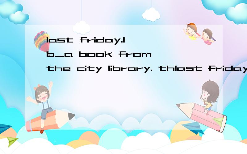 last friday.l b_a book from the city library. thlast friday.l  b_a book from the city library. the assistant said l could