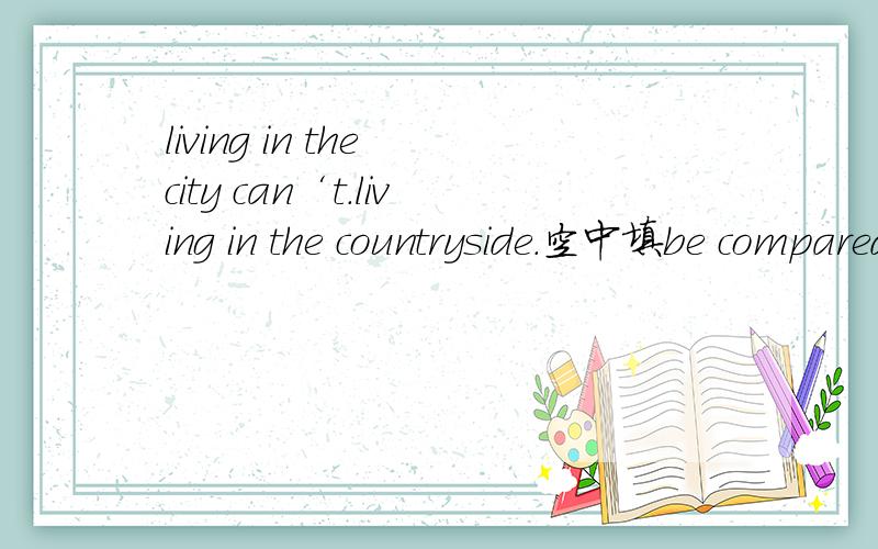 living in the city can‘t.living in the countryside.空中填be compared with还是compare with?