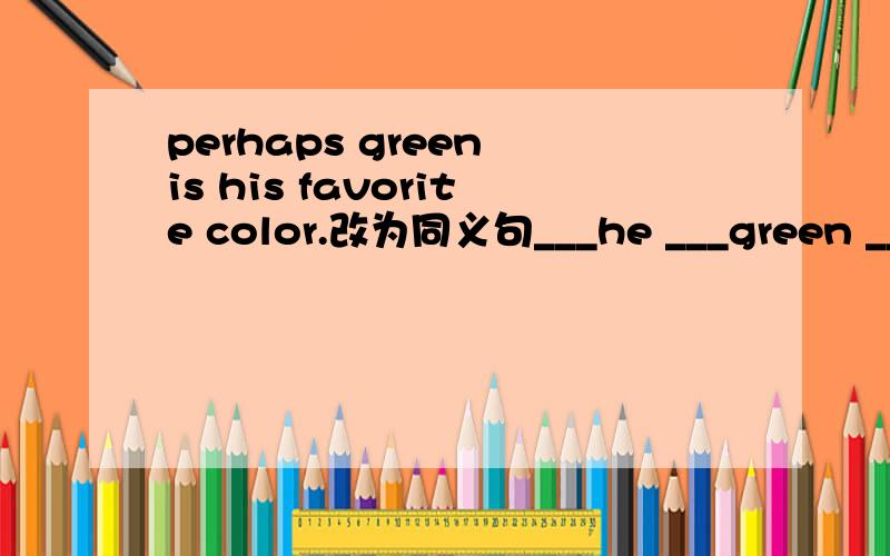 perhaps green is his favorite color.改为同义句___he ___green ______