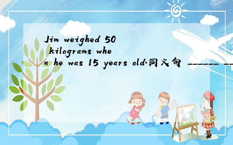 Jim weighed 50 kilograms when he was 15 years old.同义句 ______ ______ ______Jim ______