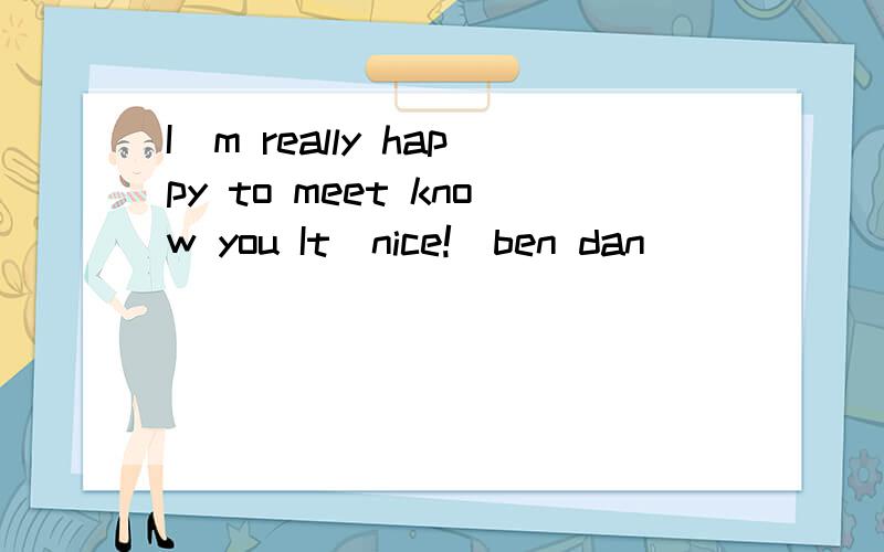 I`m really happy to meet know you It`nice!(ben dan)