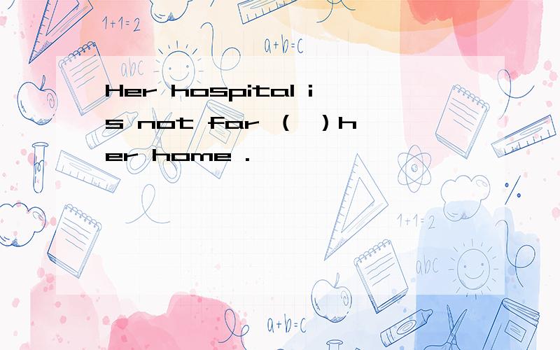 Her hospital is not far （ ）her home .