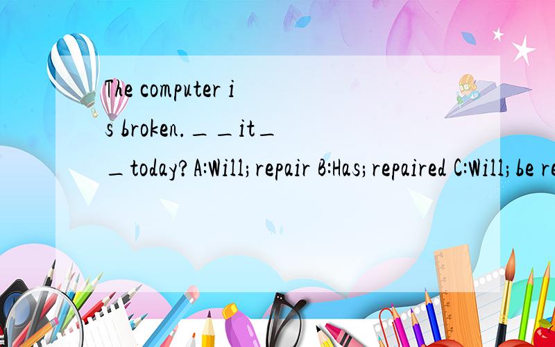 The computer is broken.__it__today?A:Will;repair B:Has;repaired C:Will;be repaired D:Has;been repaired