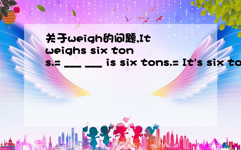 关于weigh的问题,It weighs six tons.= ___ ___ is six tons.= It's six tons __.