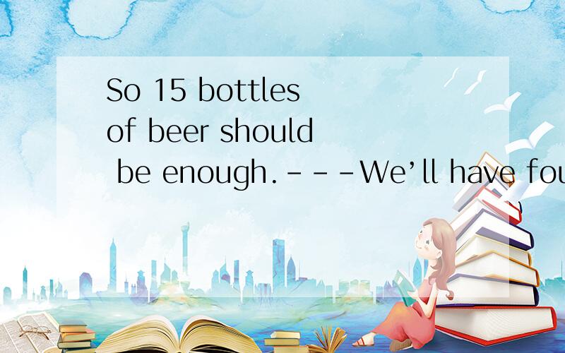 So 15 bottles of beer should be enough.---We’ll have four guests altogether.---So 15 bottles of beer ( ) be enough.A．may B．might C．should D．would谁能给详细的解析下这题,尤其是C和D选项.