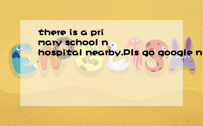 there is a primary school n hospital nearby.Pls go google n check翻译成中文