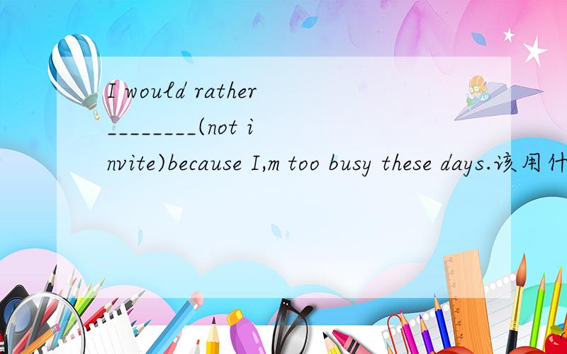 I would rather________(not invite)because I,m too busy these days.该用什么