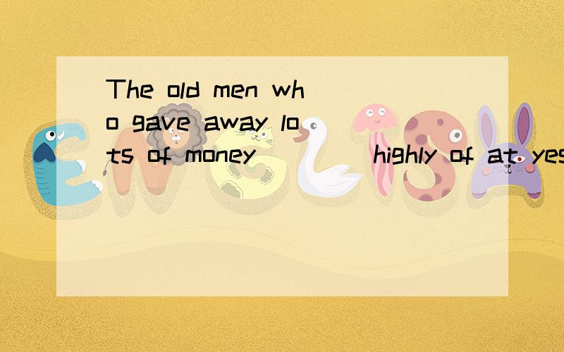 The old men who gave away lots of money ____highly of at yesterday's meeting拜托了各位