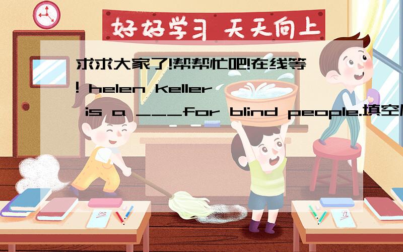 求求大家了!帮帮忙吧!在线等! helen keller is a ___for blind people.填空原文：helen keller was a very unhappy child .then one day her teacher worte the word 