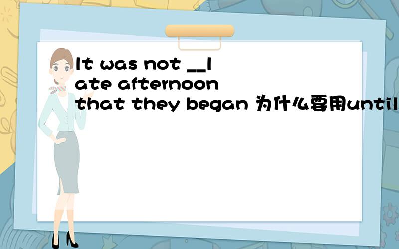 lt was not __late afternoon that they began 为什么要用until