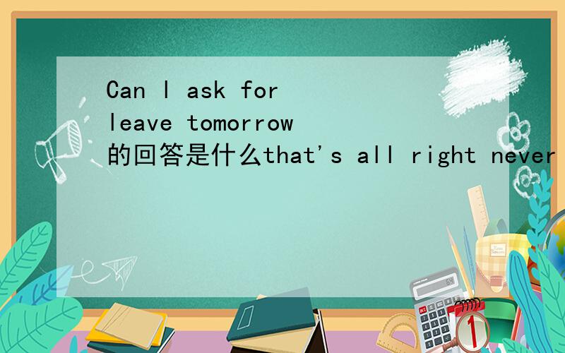 Can l ask for leave tomorrow的回答是什么that's all right never mind you'd better not.you will have a test tomorrow it doesn't matter 选哪一个,为什么?