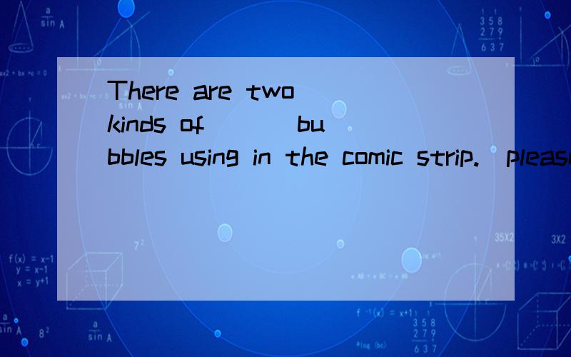 There are two kinds of ___bubbles using in the comic strip.（please）填什么,为什么?