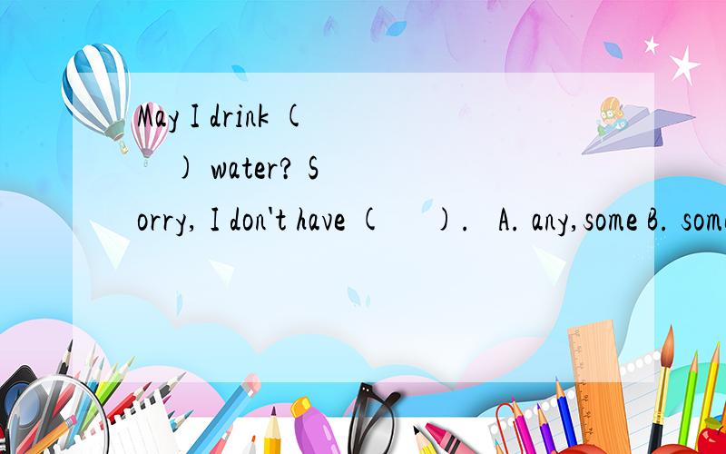 May I drink (     ) water? Sorry, I don't have (     ).   A. any,some B. some,any C. some,some