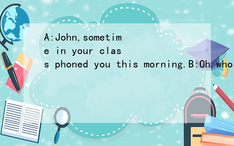 A:John,sometime in your class phoned you this morning.B:Oh,who was ____?a.he b.she c.it d.that