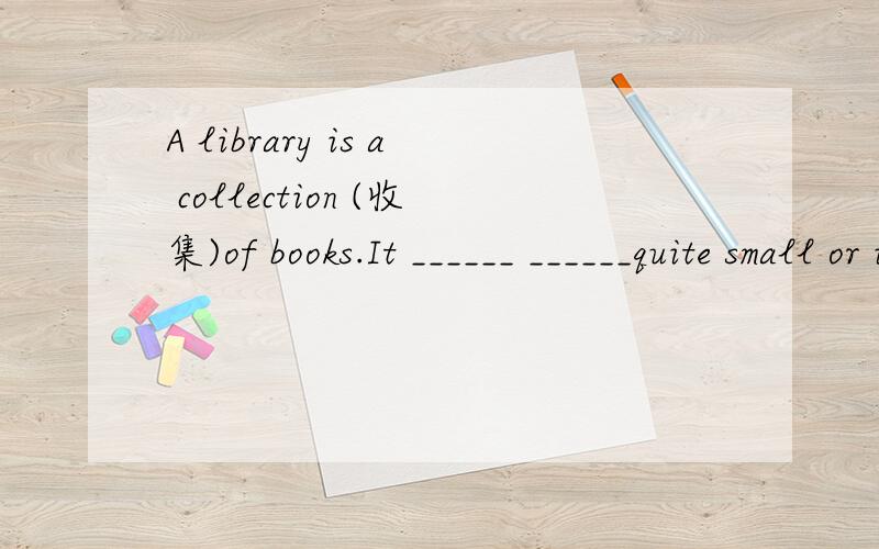 A library is a collection (收集)of books.It ______ ______quite small or it may be large.