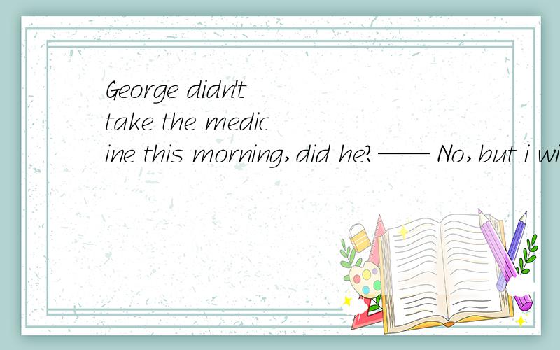George didn't take the medicine this morning,did he?—— No,but i wish he ____ A.did B.had