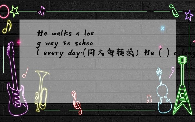 He walks a long way to school every day.(同义句转换） He ( ) a long way to school ( ) ( )every day.