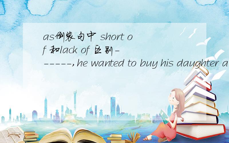 as倒装句中 short of 和lack of 区别------,he wanted to buy his daughter a Christmas giftA.short of money as was he B.short of money as he wasC.beacuse he was short of money D.lack of money as he was请重点分析B和D的区别.谢谢大家