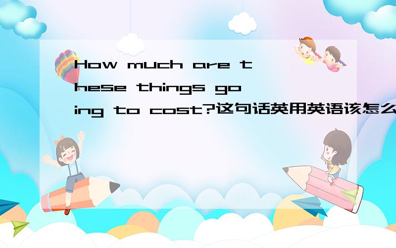 How much are these things going to cost?这句话英用英语该怎么回答