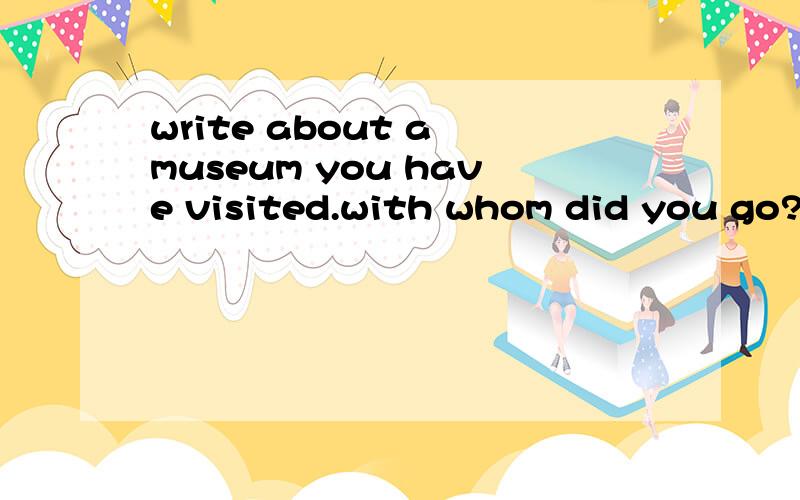 write about a museum you have visited.with whom did you go?what museum is it?what did you see there?