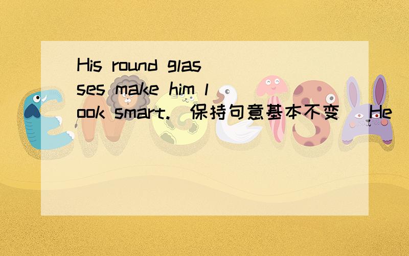 His round glasses make him look smart.(保持句意基本不变） He____ ____ in his round glasses.