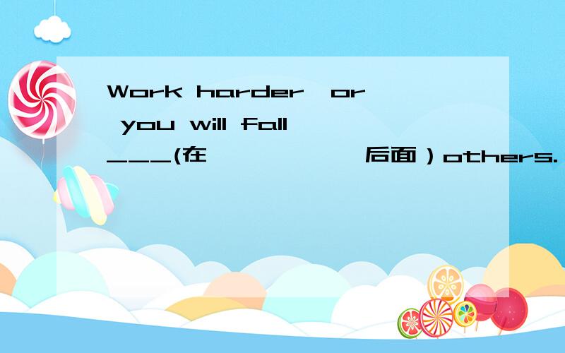 Work harder,or you will fall___(在``````后面）others.