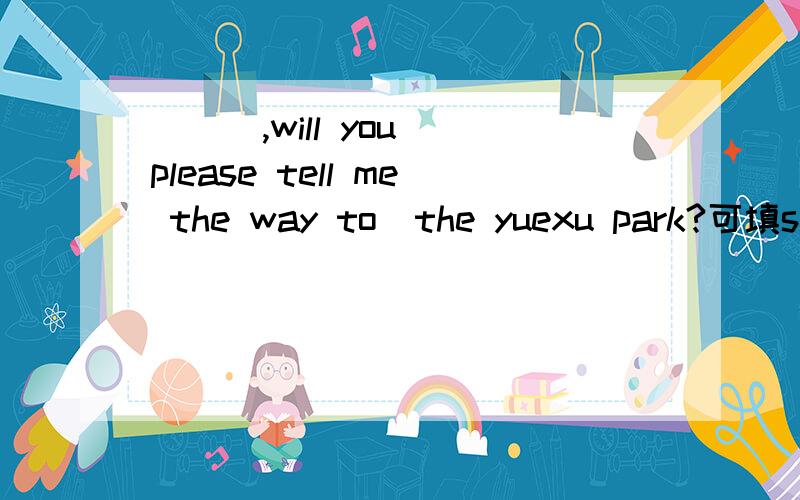 （  ）,will you please tell me the way to  the yuexu park?可填sorry和excuse me