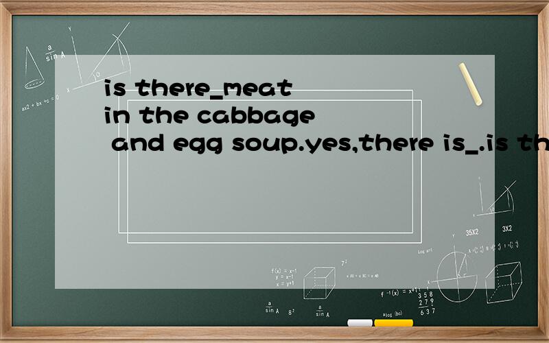 is there_meat in the cabbage and egg soup.yes,there is_.is there_any_meat in the cabbage and egg soup.yes,there is_some_.
