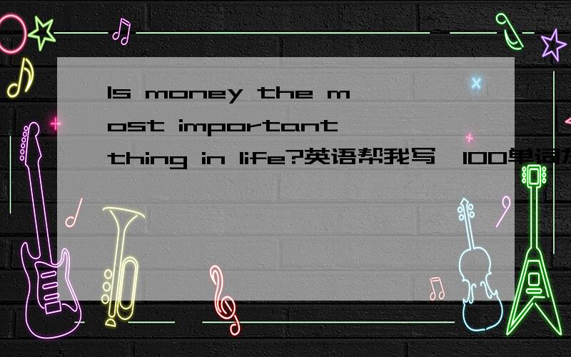 Is money the most important thing in life?英语帮我写一100单词左右的看法!