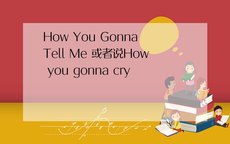 How You Gonna Tell Me 或者说How you gonna cry