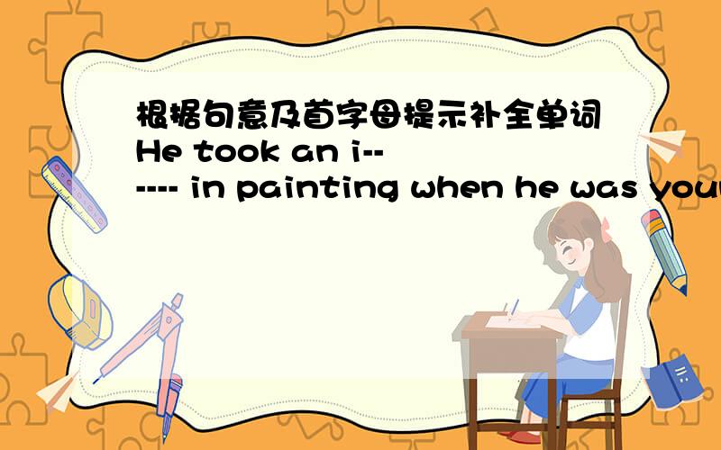 根据句意及首字母提示补全单词He took an i------ in painting when he was young