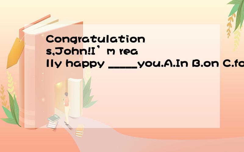Congratulations,John!I’m really happy _____you.A.In B.on C.for D.to