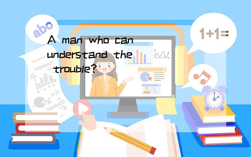 A man who can understand the trouble?