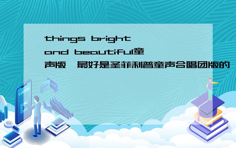 things bright and beautiful童声版,最好是圣菲利普童声合唱团版的,千万不要是麦兜那版本,香港腔英语听得恶心