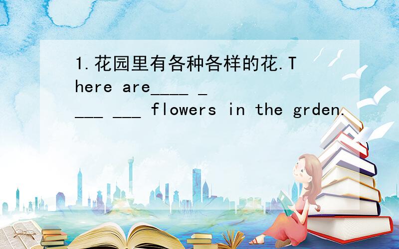 1.花园里有各种各样的花.There are____ ____ ___ flowers in the grden.