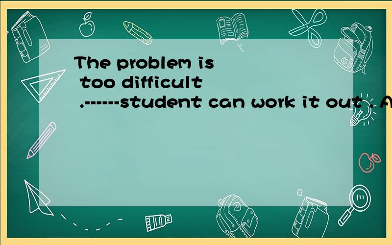 The problem is too difficult .------student can work it out . A. A few  B.Some C. Many  D.Few初3选择题,请帮忙说明选什么,并说为什么其他3个选项不选,谢谢
