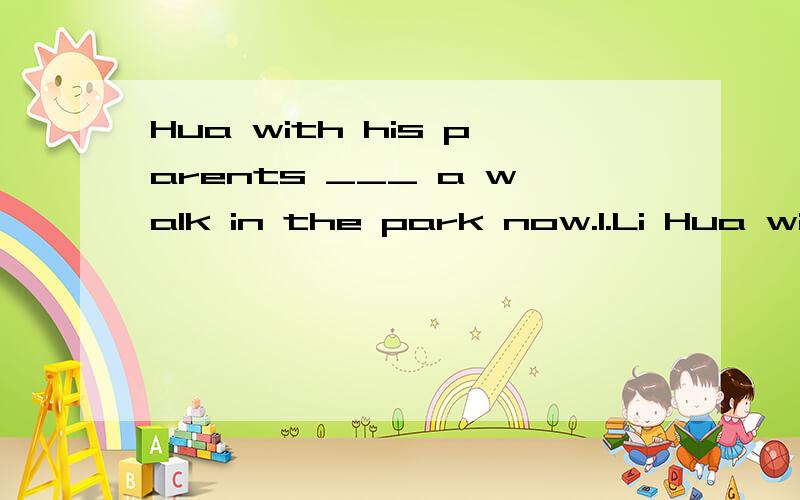 Hua with his parents ___ a walk in the park now.1.Li Hua with his parents ___ a walk in the park now.A.is takingB.are takingC.takes