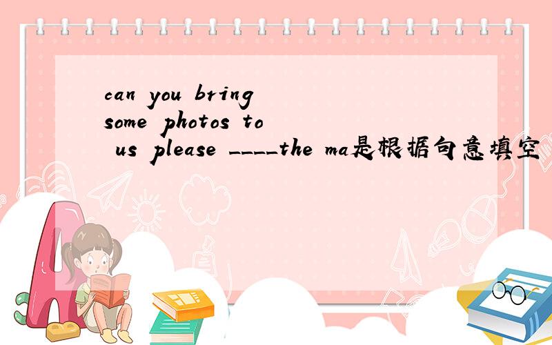 can you bring some photos to us please ____the ma是根据句意填空