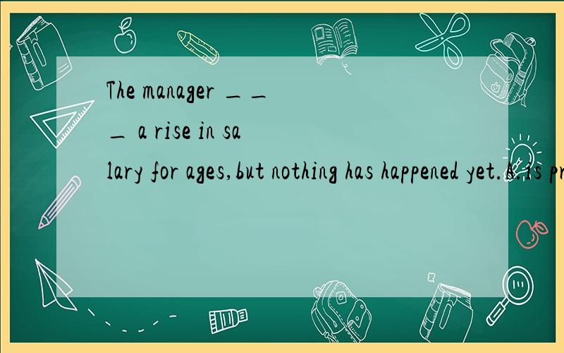 The manager ___ a rise in salary for ages,but nothing has happened yet.A.is promised B.is promising C has been promisingD promised 这里不用被动,排除AD,那么B为什么不对?如果B选项改为was promising正确吗?