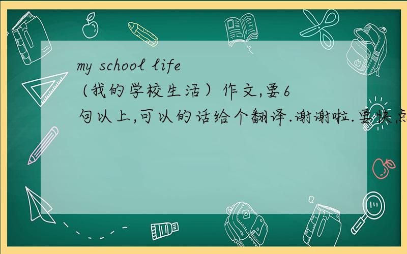 my school life (我的学校生活）作文,要6句以上,可以的话给个翻译.谢谢啦.要快点的,今天行吗?急用啊.要原创哦!哪位好心人能帮帮我啊?不要太长的,谢谢
