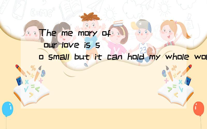 The me mory of our love is so small but it can hold my whole word!英语翻译