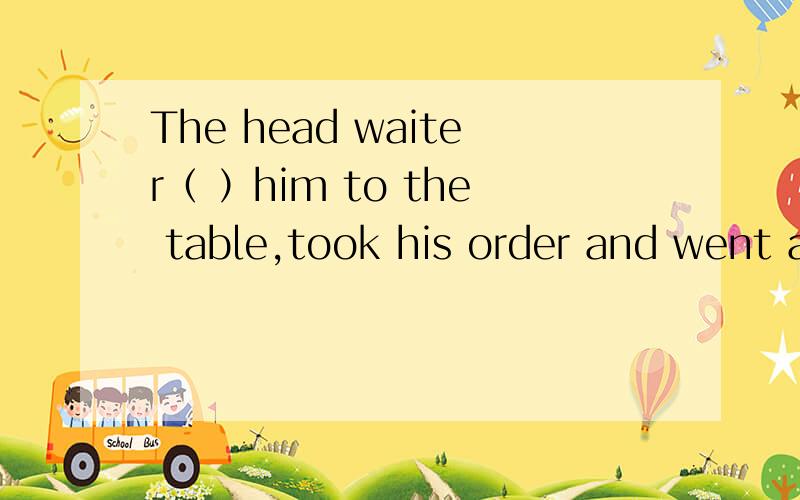 The head waiter（ ）him to the table,took his order and went away.A.wanted B.put C.showed D.brought