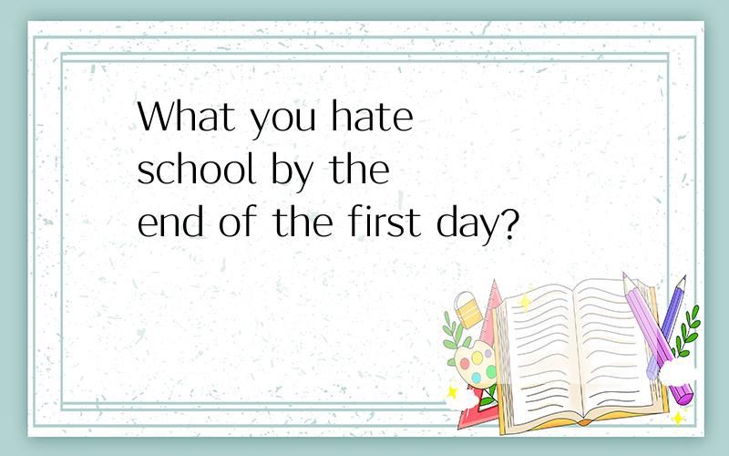 What you hate school by the end of the first day?