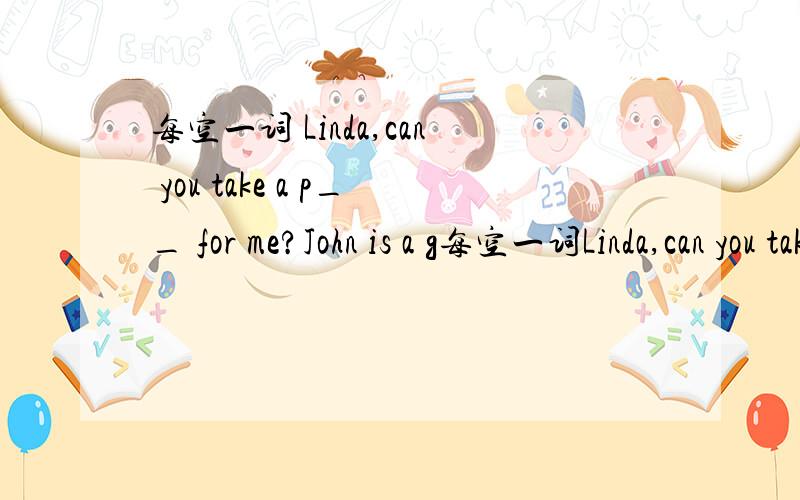 每空一词 Linda,can you take a p__ for me?John is a g每空一词Linda,can you take a p__ for me?John is a good boy.Mary kids like to make f__ with him.