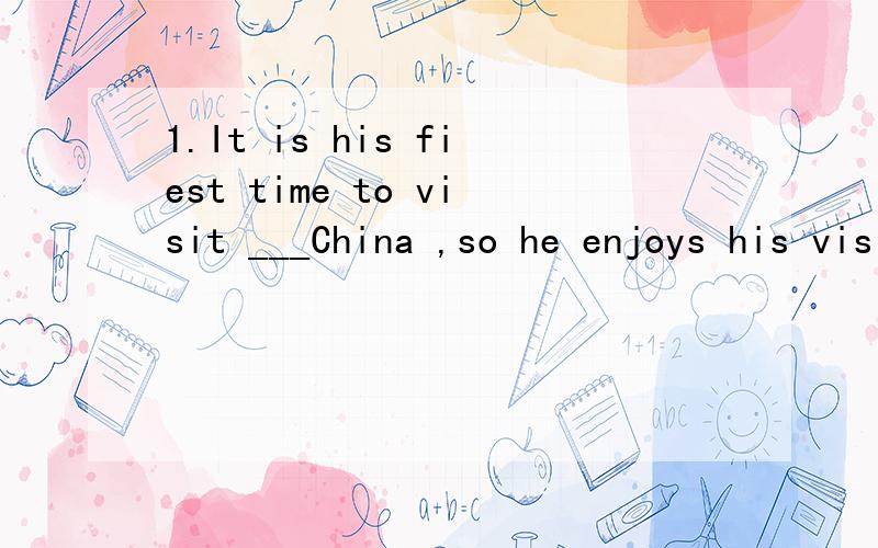1.It is his fiest time to visit ___China ,so he enjoys his visit ___China very much.A.\ ,to       B.to ,in          C.in ,to     D.\ ,in选哪一个答案呢?visit后面是不是不跟to?
