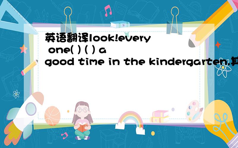英语翻译look!every one( ) ( ) a good time in the kindergarten.其实是填空题啦