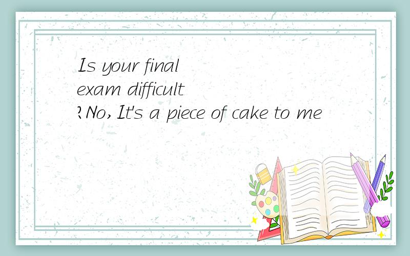 Is your final exam difficult?No,It's a piece of cake to me