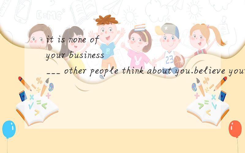 it is none of your business ___ other people think about you.believe yourself 空格处填what,为什么